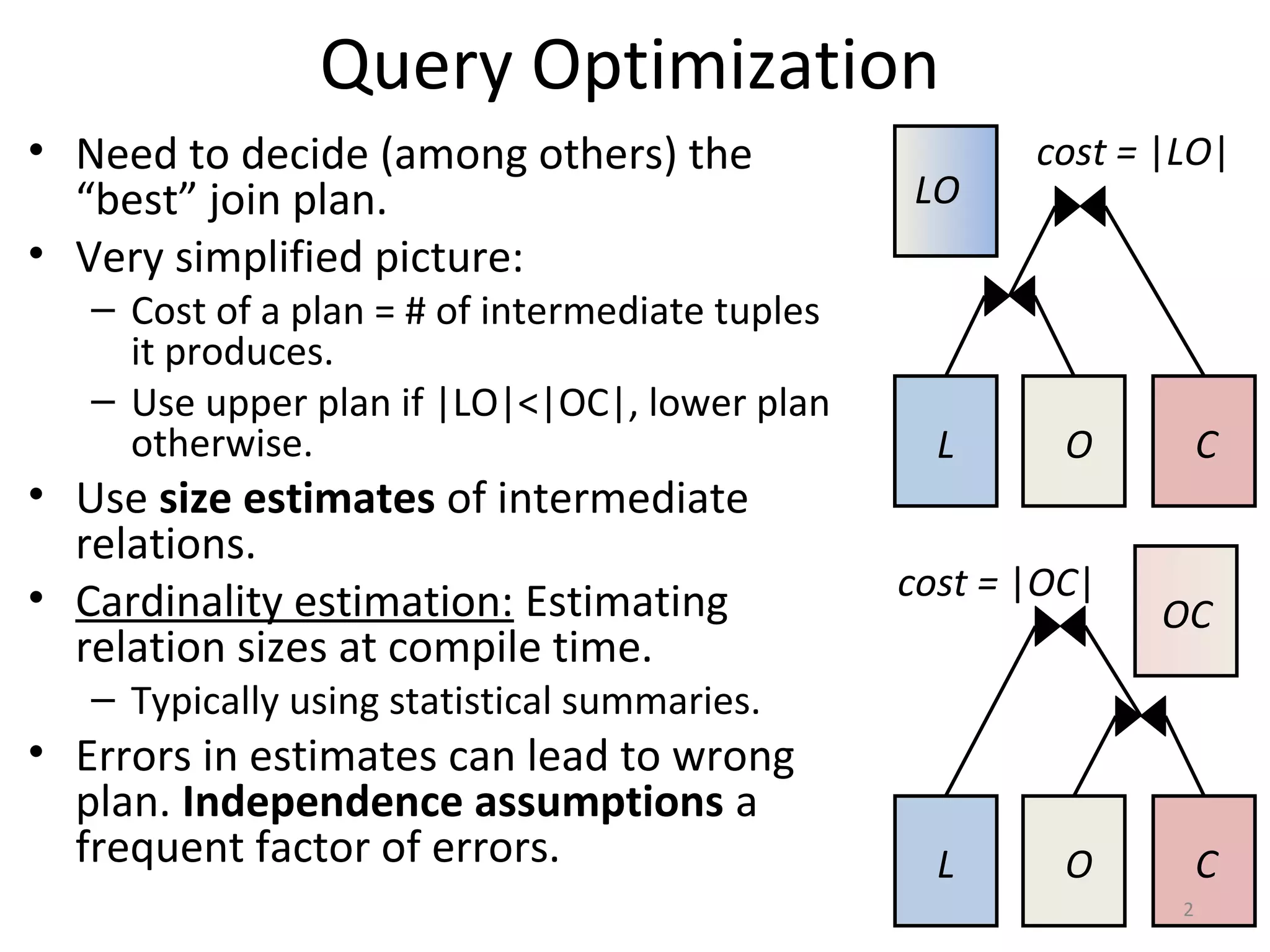 Query Optimization
• Need to decide (among others) the
“best” join plan.
• Very simplified picture:
– Cost of a plan = # of intermediate tuples
it produces.
– Use upper plan if |LO|<|OC|, lower plan
otherwise.
• Use size estimates of intermediate
relations.
• Cardinality estimation: Estimating
relation sizes at compile time.
– Typically using statistical summaries.
• Errors in estimates can lead to wrong
plan. Independence assumptions a
frequent factor of errors.
L O C
LO
cost = |LO|
L O C
OC
cost = |OC|
2
 