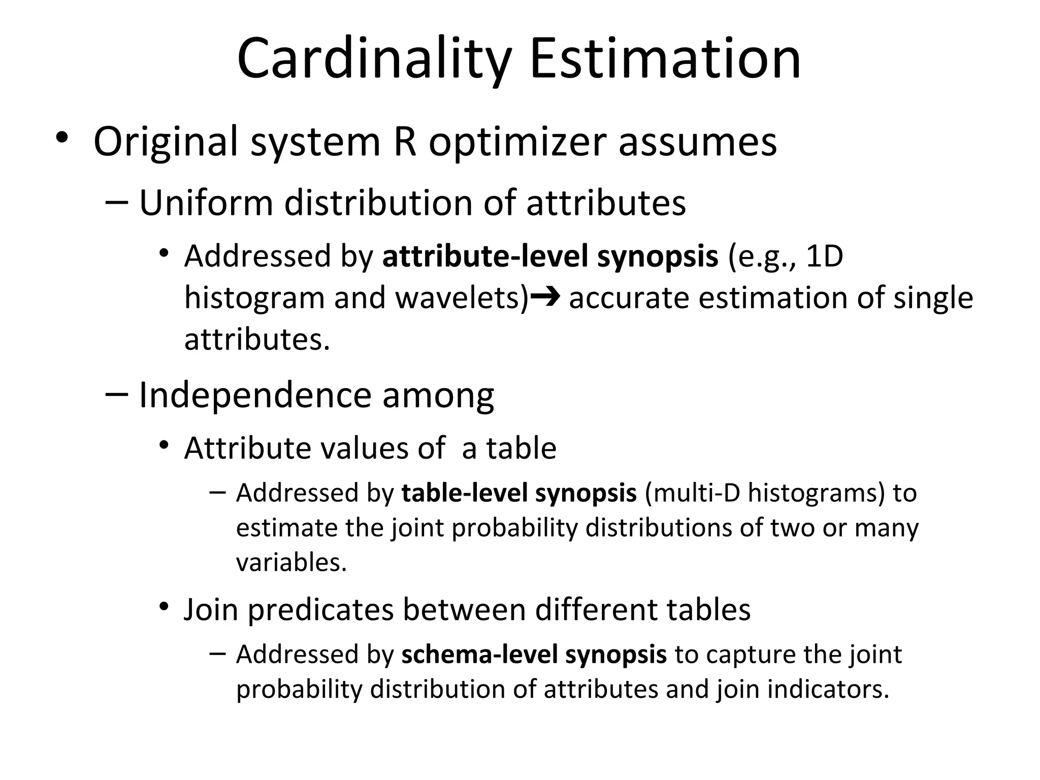 Cardinality Estimation
• Original system R optimizer assumes
– Uniform distribution of attributes
• Addressed by attribute-level synopsis (e.g., 1D
histogram and wavelets) accurate estimation of single➔
attributes.
– Independence among
• Attribute values of a table
– Addressed by table-level synopsis (multi-D histograms) to
estimate the joint probability distributions of two or many
variables.
• Join predicates between different tables
– Addressed by schema-level synopsis to capture the joint
probability distribution of attributes and join indicators.
 