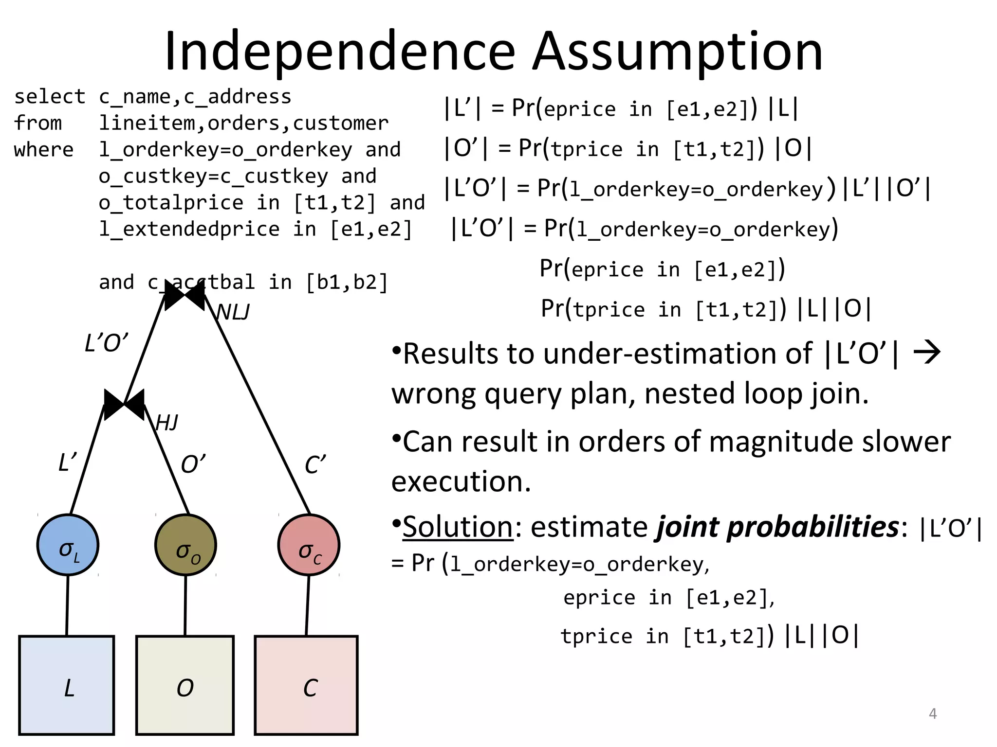Independence Assumption
|L’| = Pr(eprice in [e1,e2]) |L|
|O’| = Pr(tprice in [t1,t2]) |O|
|L’O’| = Pr(l_orderkey=o_orderkey)|L’||O’|
|L’O’| = Pr(l_orderkey=o_orderkey)
Pr(eprice in [e1,e2])
Pr(tprice in [t1,t2]) |L||O|
•Results to under-estimation of |L’O’| 
wrong query plan, nested loop join.
•Can result in orders of magnitude slower
execution.
•Solution: estimate joint probabilities: |L’O’|
= Pr (l_orderkey=o_orderkey,
eprice in [e1,e2],
tprice in [t1,t2]) |L||O|
L O C
HJ
NLJ
σL σΟ σC
L’ O’ C’
L’O’
4
select c_name,c_address
from lineitem,orders,customer
where l_orderkey=o_orderkey and
o_custkey=c_custkey and
o_totalprice in [t1,t2] and
l_extendedprice in [e1,e2]
and c_acctbal in [b1,b2]
 