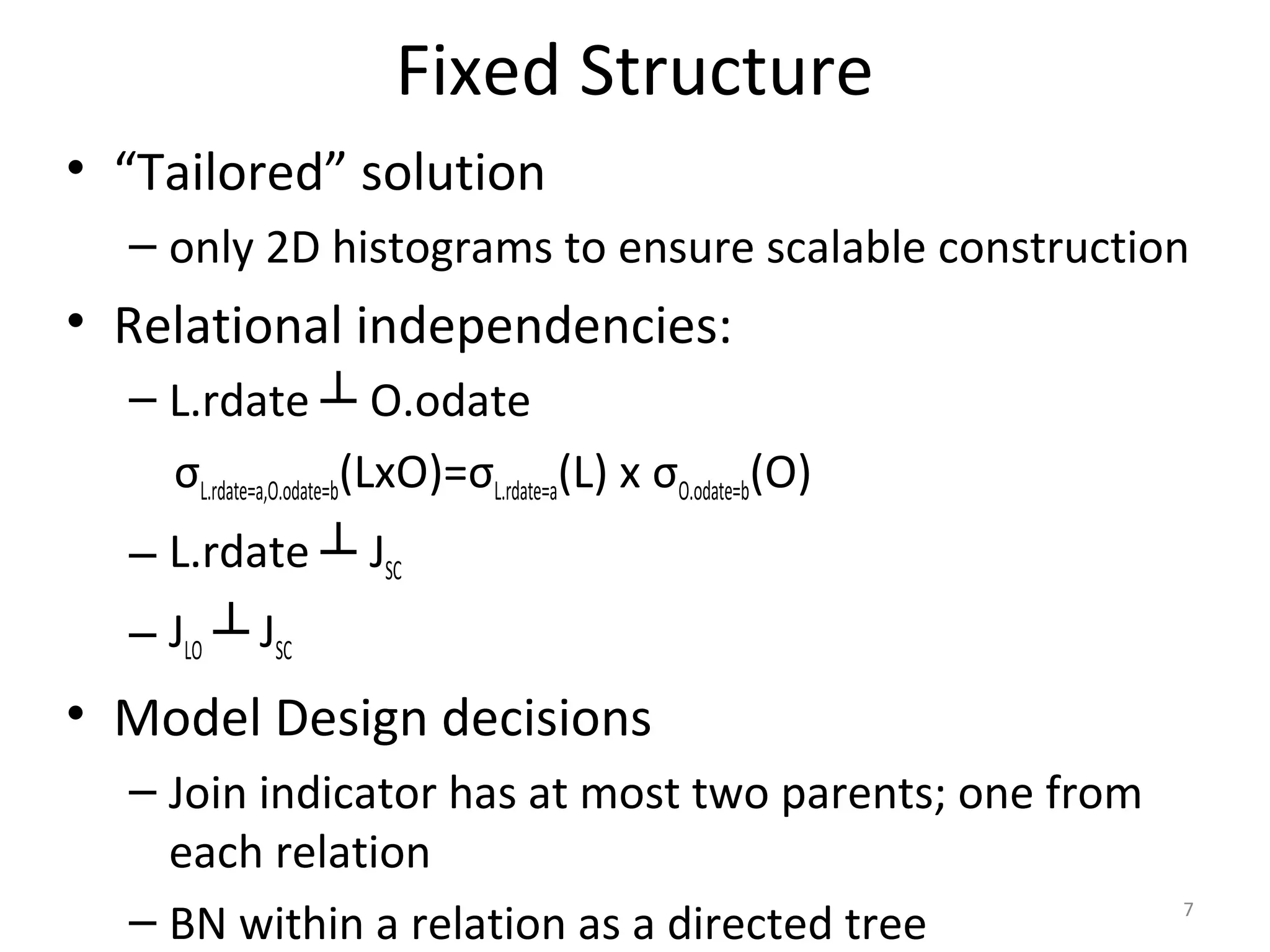 Fixed Structure
• “Tailored” solution
– only 2D histograms to ensure scalable construction
• Relational independencies:
– L.rdate ┴ O.odate
σL.rdate=a,O.odate=b(LxO)=σL.rdate=a(L) x σO.odate=b(O)
– L.rdate ┴ JSC
– JLO ┴ JSC
• Model Design decisions
– Join indicator has at most two parents; one from
each relation
– BN within a relation as a directed tree 7
 