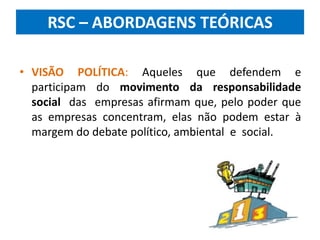 RSC – ABORDAGENS TEÓRICAS
• VISÃO POLÍTICA: Aqueles que defendem e
participam do movimento da responsabilidade
social das empresas afirmam que, pelo poder que
as empresas concentram, elas não podem estar à
margem do debate político, ambiental e social.
 