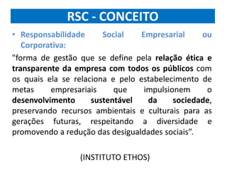 RSC - CONCEITO
• Responsabilidade Social Empresarial ou
Corporativa:
"forma de gestão que se define pela relação ética e
transparente da empresa com todos os públicos com
os quais ela se relaciona e pelo estabelecimento de
metas empresariais que impulsionem o
desenvolvimento sustentável da sociedade,
preservando recursos ambientais e culturais para as
gerações futuras, respeitando a diversidade e
promovendo a redução das desigualdades sociais”.
(INSTITUTO ETHOS)
 