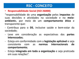 RSC - CONCEITO
• Responsabilidade Social (ISO 26000)
“responsabilidade de uma organização pelos impactos de
suas decisões e atividades na sociedade e no meio-
ambiente, por meio de um comportamento ético e
transparente que:
- Contribua para o DS, inclusive saúde e bem-estar da
sociedade;
- Leve em consideração as expectativas das partes
interessadas;
- Esteja em conformidade com a legislação aplicável e seja
consistente com as normas internacionais de
comportamento;
- Esteja integrada em toda a organização e seja praticada
em suas relações”.
 