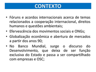 CONTEXTO
• Fóruns e acordos internacionais acerca de temas
relacionados a cooperação internacional, direitos
humanos e questões ambientais;
• Efervescência dos movimentos sociais e ONGs;
• Globalização econômica e abertura de mercados
a partir dos anos 90;
• No Banco Mundial, surge o discurso do
Desenvolvimento, que deixa de ser função
exclusiva do Estado e passa a ser compartilhado
com empresas e OSC;
 