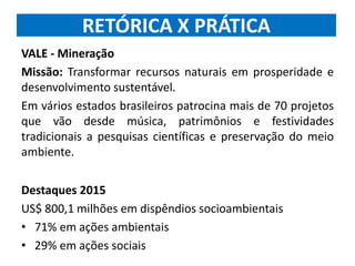 RETÓRICA X PRÁTICA
VALE - Mineração
Missão: Transformar recursos naturais em prosperidade e
desenvolvimento sustentável.
Em vários estados brasileiros patrocina mais de 70 projetos
que vão desde música, patrimônios e festividades
tradicionais a pesquisas científicas e preservação do meio
ambiente.
Destaques 2015
US$ 800,1 milhões em dispêndios socioambientais
• 71% em ações ambientais
• 29% em ações sociais
 