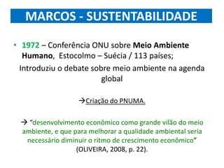 MARCOS - SUSTENTABILIDADE
• 1972 – Conferência ONU sobre Meio Ambiente
Humano, Estocolmo – Suécia / 113 países;
Introduziu o debate sobre meio ambiente na agenda
global
Criação do PNUMA.
 “desenvolvimento econômico como grande vilão do meio
ambiente, e que para melhorar a qualidade ambiental seria
necessário diminuir o ritmo de crescimento econômico”
(OLIVEIRA, 2008, p. 22).
 