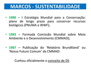 MARCOS - SUSTENTABILIDADE
• 1980 – I Estratégia Mundial para a Conservação:
plano de longo prazo para conservar recursos
biológicos (PNUMA e WWF);
• 1983 – Formada Comissão Mundial sobre Meio
Ambiente e o Desenvolvimento (CMMAD);
• 1987 – Publicação do ‘Relatório Brundtland’ ou
‘Nosso Futuro Comum’ da CMMAD:
Cunhou oficialmente o conceito de DS
 