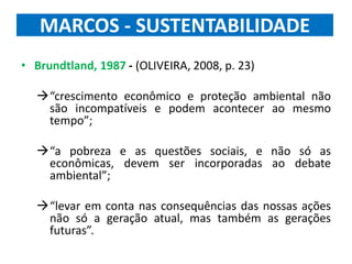 MARCOS - SUSTENTABILIDADE
• Brundtland, 1987 - (OLIVEIRA, 2008, p. 23)
“crescimento econômico e proteção ambiental não
são incompatíveis e podem acontecer ao mesmo
tempo”;
“a pobreza e as questões sociais, e não só as
econômicas, devem ser incorporadas ao debate
ambiental”;
“levar em conta nas consequências das nossas ações
não só a geração atual, mas também as gerações
futuras”.
 
