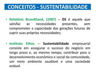 CONCEITOS - SUSTENTABILIDADE
• Relatório Brundtland, (1987) – DS é aquele que
satisfaz as necessidades presentes, sem
comprometer a capacidade das gerações futuras de
suprir suas próprias necessidades;
• Instituto Ethos – Sustentabilidade empresarial
consiste em assegurar o sucesso do negócio em
longo prazo e, ao mesmo tempo, contribuir para o
desenvolvimento econômico e social da comunidade,
um meio ambiente saudável e uma sociedade
estável.
 