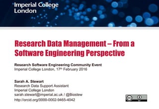 Research Data Management – From a
Software Engineering Perspective
Research Software Engineering Community Event
Imperial College London, 17th February 2016
Sarah A. Stewart
Research Data Support Assistant
Imperial College London
sarah.stewart@imperial.ac.uk / @Biostew
http://orcid.org/0000-0002-9465-4042
 
