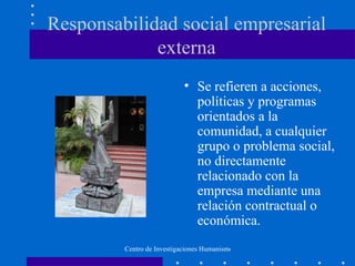 Responsabilidad social empresarial
             externa
                            • Se refieren a acciones,
                              políticas y programas
                              orientados a la
                              comunidad, a cualquier
                              grupo o problema social,
                              no directamente
                              relacionado con la
                              empresa mediante una
                              relación contractual o
                              económica.
         Centro de Investigaciones Humanismo y Empresa, UNIS
 