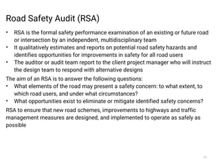 Road Safety Audit (RSA)
• RSA is the formal safety performance examination of an existing or future road
or intersection by an independent, multidisciplinary team
• It qualitatively estimates and reports on potential road safety hazards and
identifies opportunities for improvements in safety for all road users
• The auditor or audit team report to the client project manager who will instruct
the design team to respond with alternative designs
The aim of an RSA is to answer the following questions:
• What elements of the road may present a safety concern: to what extent, to
which road users, and under what circumstances?
• What opportunities exist to eliminate or mitigate identified safety concerns?
RSA to ensure that new road schemes, improvements to highways and traffic
management measures are designed, and implemented to operate as safely as
possible
11
 