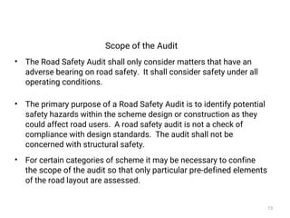 Scope of the Audit
• The Road Safety Audit shall only consider matters that have an
adverse bearing on road safety. It shall consider safety under all
operating conditions.
• The primary purpose of a Road Safety Audit is to identify potential
safety hazards within the scheme design or construction as they
could affect road users. A road safety audit is not a check of
compliance with design standards. The audit shall not be
concerned with structural safety.
• For certain categories of scheme it may be necessary to confine
the scope of the audit so that only particular pre-defined elements
of the road layout are assessed.
13
 