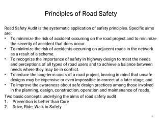 Principles of Road Safety
Road Safety Audit is the systematic application of safety principles. Specific aims
are:
• To minimize the risk of accident occurring on the road project and to minimize
the severity of accident that does occur.
• To minimize the risk of accidents occurring on adjacent roads in the network
as a result of a scheme.
• To recognize the importance of safety in highway design to meet the needs
and perceptions of all types of road users and to achieve a balance between
needs where they may be in conflict.
• To reduce the long-term costs of a road project, bearing in mind that unsafe
designs may be expensive or even impossible to correct at a later stage; and
• To improve the awareness about safe design practices among those involved
in the planning, design, construction, operation and maintenance of roads.
Two basic concepts underlying the aims of road safety audit
1. Prevention is better than Cure
2. Drive, Ride, Walk in Safety
14
 