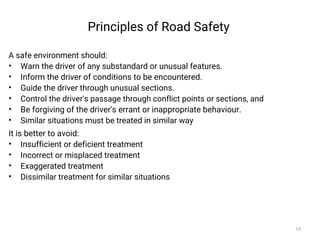 Principles of Road Safety
A safe environment should:
• Warn the driver of any substandard or unusual features.
• Inform the driver of conditions to be encountered.
• Guide the driver through unusual sections.
• Control the driver's passage through conflict points or sections, and
• Be forgiving of the driver's errant or inappropriate behaviour.
• Similar situations must be treated in similar way
It is better to avoid:
• Insufficient or deficient treatment
• Incorrect or misplaced treatment
• Exaggerated treatment
• Dissimilar treatment for similar situations
15
 