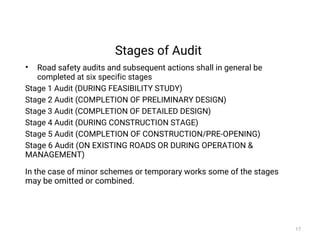 Stages of Audit
• Road safety audits and subsequent actions shall in general be
completed at six specific stages
Stage 1 Audit (DURING FEASIBILITY STUDY)
Stage 2 Audit (COMPLETION OF PRELIMINARY DESIGN)
Stage 3 Audit (COMPLETION OF DETAILED DESIGN)
Stage 4 Audit (DURING CONSTRUCTION STAGE)
Stage 5 Audit (COMPLETION OF CONSTRUCTION/PRE-OPENING)
Stage 6 Audit (ON EXISTING ROADS OR DURING OPERATION &
MANAGEMENT)
In the case of minor schemes or temporary works some of the stages
may be omitted or combined.
17
 