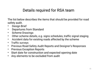 Details required for RSA team
The list below describes the items that should be provided for road
safety audit.
• Design Brief
• Departures from Standard
• Scheme Drawings
• Other scheme details, e.g. signs schedules, traffic signal staging
• Accident data for existing roads affected by the scheme
• Traffic surveys
• Previous Road Safety Audit Reports and Designer’s Responses
• Previous Exception Reports
• Start date for construction and expected opening date
• Any elements to be excluded from audit
22
 