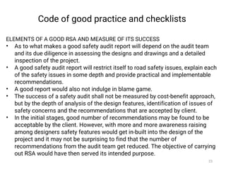 Code of good practice and checklists
ELEMENTS OF A GOOD RSA AND MEASURE OF ITS SUCCESS
• As to what makes a good safety audit report will depend on the audit team
and its due diligence in assessing the designs and drawings and a detailed
inspection of the project.
• A good safety audit report will restrict itself to road safety issues, explain each
of the safety issues in some depth and provide practical and implementable
recommendations.
• A good report would also not indulge in blame game.
• The success of a safety audit shall not be measured by cost-benefit approach,
but by the depth of analysis of the design features, identification of issues of
safety concerns and the recommendations that are accepted by client.
• In the initial stages, good number of recommendations may be found to be
acceptable by the client. However, with more and more awareness raising
among designers safety features would get in-built into the design of the
project and it may not be surprising to find that the number of
recommendations from the audit team get reduced. The objective of carrying
out RSA would have then served its intended purpose.
23
 