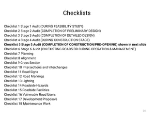 Checklists
Checklist 1 Stage 1 Audit (DURING FEASIBILITY STUDY)
Checklist 2 Stage 2 Audit (COMPLETION OF PRELIMINARY DESIGN)
Checklist 3 Stage 3 Audit (COMPLETION OF DETAILED DESIGN)
Checklist 4 Stage 4 Audit (DURING CONSTRUCTION STAGE)
Checklist 5 Stage 5 Audit (COMPLETION OF CONSTRUCTION/PRE-OPENING) shown in next slide
Checklist 6 Stage 6 Audit (ON EXISTING ROADS OR DURING OPERATION & MANAGEMENT)
Checklist 7 Planning
Checklist 8 Alignment
Checklist 9 Cross Section
Checklist 10 Intersections and Interchanges
Checklist 11 Road Signs
Checklist 12 Road Markings
Checklist 13 Lighting
Checklist 14 Roadside Hazards
Checklist 15 Roadside Facilities
Checklist 16 Vulnerable Road Users
Checklist 17 Development Proposals
Checklist 18 Maintenance Work
25
 