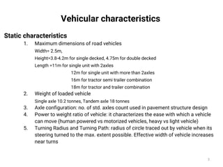Vehicular characteristics
Static characteristics
1. Maximum dimensions of road vehicles
Width= 2.5m,
Height=3.8-4.2m for single decked, 4.75m for double decked
Length =11m for single unit with 2axles
12m for single unit with more than 2axles
16m for tractor semi trailer combination
18m for tractor and trailer combination
2. Weight of loaded vehicle
Single axle 10.2 tonnes, Tandem axle 18 tonnes
3. Axle configuration: no. of std. axles count used in pavement structure design
4. Power to weight ratio of vehicle: it characterizes the ease with which a vehicle
can move (human powered vs motorized vehicles, heavy vs light vehicle)
5. Turning Radius and Turning Path: radius of circle traced out by vehicle when its
steering turned to the max. extent possible. Effective width of vehicle increases
near turns
3
 