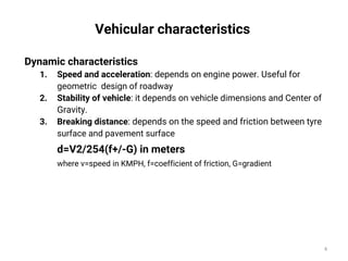 Dynamic characteristics
1. Speed and acceleration: depends on engine power. Useful for
geometric design of roadway
2. Stability of vehicle: it depends on vehicle dimensions and Center of
Gravity.
3. Breaking distance: depends on the speed and friction between tyre
surface and pavement surface
d=V2/254(f+/-G) in meters
where v=speed in KMPH, f=coefficient of friction, G=gradient
Vehicular characteristics
4
 