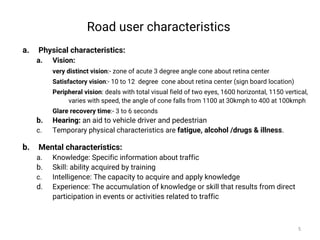 Road user characteristics
a. Physical characteristics:
a. Vision:
very distinct vision:- zone of acute 3 degree angle cone about retina center
Satisfactory vision:- 10 to 12 degree cone about retina center (sign board location)
Peripheral vision: deals with total visual field of two eyes, 1600 horizontal, 1150 vertical,
varies with speed, the angle of cone falls from 1100 at 30kmph to 400 at 100kmph
Glare recovery time:- 3 to 6 seconds
b. Hearing: an aid to vehicle driver and pedestrian
c. Temporary physical characteristics are fatigue, alcohol /drugs & illness.
b. Mental characteristics:
a. Knowledge: Specific information about traffic
b. Skill: ability acquired by training
c. Intelligence: The capacity to acquire and apply knowledge
d. Experience: The accumulation of knowledge or skill that results from direct
participation in events or activities related to traffic
5
 