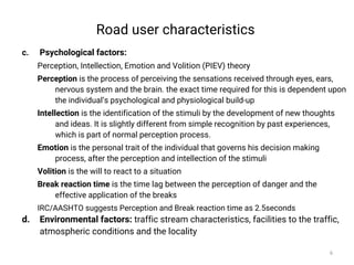 Road user characteristics
c. Psychological factors:
Perception, Intellection, Emotion and Volition (PIEV) theory
Perception is the process of perceiving the sensations received through eyes, ears,
nervous system and the brain. the exact time required for this is dependent upon
the individual’s psychological and physiological build-up
Intellection is the identification of the stimuli by the development of new thoughts
and ideas. It is slightly different from simple recognition by past experiences,
which is part of normal perception process.
Emotion is the personal trait of the individual that governs his decision making
process, after the perception and intellection of the stimuli
Volition is the will to react to a situation
Break reaction time is the time lag between the perception of danger and the
effective application of the breaks
IRC/AASHTO suggests Perception and Break reaction time as 2.5seconds
d. Environmental factors: traffic stream characteristics, facilities to the traffic,
atmospheric conditions and the locality
6
 