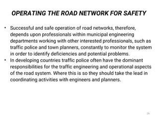 • Successful and safe operation of road networks, therefore,
depends upon professionals within municipal engineering
departments working with other interested professionals, such as
traffic police and town planners, constantly to monitor the system
in order to identify deficiencies and potential problems.
• In developing countries traffic police often have the dominant
responsibilities for the traffic engineering and operational aspects
of the road system. Where this is so they should take the lead in
coordinating activities with engineers and planners.
OPERATING THE ROAD NETWORK FOR SAFETY
29
 