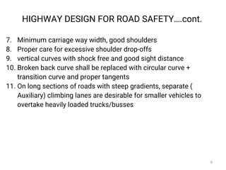 7. Minimum carriage way width, good shoulders
8. Proper care for excessive shoulder drop-offs
9. vertical curves with shock free and good sight distance
10. Broken back curve shall be replaced with circular curve +
transition curve and proper tangents
11. On long sections of roads with steep gradients, separate (
Auxiliary) climbing lanes are desirable for smaller vehicles to
overtake heavily loaded trucks/busses
HIGHWAY DESIGN FOR ROAD SAFETY….cont.
8
 