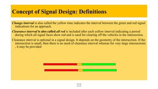 Concept of Signal Design: Definitions
Change interval is also called the yellow time indicates the interval between the green and red signal
indications for an approach.
Clearance interval is also called all red is included after each yellow interval indicating a period
during which all signal faces show red and is used for clearing off the vehicles in the intersection.
Clearance interval is optional in a signal design. It depends on the geometry of the intersection. If the
intersection is small, then there is no need of clearance interval whereas for very large intersections
, it may be provided
22
 