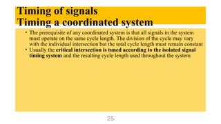 Timing of signals
Timing a coordinated system
• The prerequisite of any coordinated system is that all signals in the system
must operate on the same cycle length. The division of the cycle may vary
with the individual intersection but the total cycle length must remain constant
• Usually the critical intersection is tuned according to the isolated signal
timing system and the resulting cycle length used throughout the system
25
 