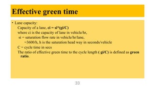 Effective green time
• Lane capacity:
Capacity of a lane, ci = si*(gi/C)
where ci is the capacity of lane in vehicle/hr,
si = saturation flow rate in vehicle/hr/lane,
=3600/h, h is the saturation head way in seconds/vehicle
C = cycle time in secs
The ratio of effective green time to the cycle length ( gi/C) is defined as green
ratio.
33
 