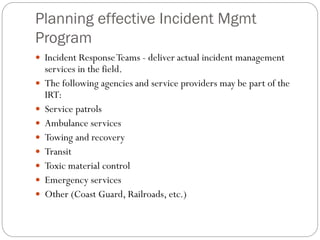 Planning effective Incident Mgmt
Program
 Incident ResponseTeams - deliver actual incident management
services in the field.
 The following agencies and service providers may be part of the
IRT:
 Service patrols
 Ambulance services
 Towing and recovery
 Transit
 Toxic material control
 Emergency services
 Other (Coast Guard, Railroads, etc.)
 