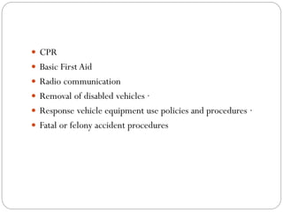  CPR
 Basic First Aid
 Radio communication
 Removal of disabled vehicles ·
 Response vehicle equipment use policies and procedures ·
 Fatal or felony accident procedures
 
