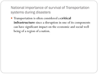 National importance of survival of Transportation
systems during disasters
 Transportation is often considered a critical
infrastructure since a disruption in one of its components
can have significant impact on the economic and social well
being of a region of a nation.
 