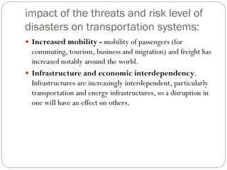 impact of the threats and risk level of
disasters on transportation systems:
 Increased mobility - mobility of passengers (for
commuting, tourism, business and migration) and freight has
increased notably around the world.
 Infrastructure and economic interdependency.
Infrastructures are increasingly interdependent, particularly
transportation and energy infrastructures, so a disruption in
one will have an effect on others.
 