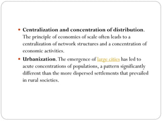  Centralization and concentration of distribution.
The principle of economies of scale often leads to a
centralization of network structures and a concentration of
economic activities.
 Urbanization.The emergence of large cities has led to
acute concentrations of populations, a pattern significantly
different than the more dispersed settlements that prevailed
in rural societies.
 