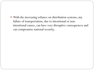  With the increasing reliance on distribution systems, any
failure of transportation, due to intentional or non-
intentional causes, can have very disruptive consequences and
can compromise national security.
 