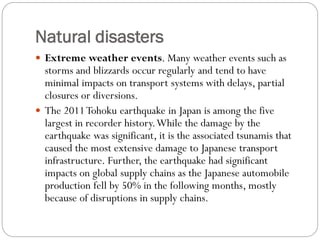 Natural disasters
 Extreme weather events. Many weather events such as
storms and blizzards occur regularly and tend to have
minimal impacts on transport systems with delays, partial
closures or diversions.
 The 2011Tohoku earthquake in Japan is among the five
largest in recorder history.While the damage by the
earthquake was significant, it is the associated tsunamis that
caused the most extensive damage to Japanese transport
infrastructure. Further, the earthquake had significant
impacts on global supply chains as the Japanese automobile
production fell by 50% in the following months, mostly
because of disruptions in supply chains.
 