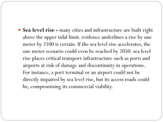  Sea level rise - many cities and infrastructure are built right
above the upper tidal limit. evidence underlines a rise by one
meter by 2100 is certain. If the sea level rise accelerates, the
one meter scenario could even be reached by 2050. sea level
rise places critical transport infrastructure such as ports and
airports at risk of damage and discontinuity in operations.
For instance, a port terminal or an airport could not be
directly impaired by sea level rise, but its access roads could
be, compromising its commercial viability.
 