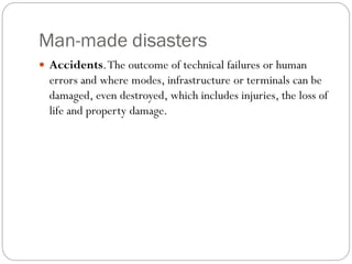 Man-made disasters
 Accidents.The outcome of technical failures or human
errors and where modes, infrastructure or terminals can be
damaged, even destroyed, which includes injuries, the loss of
life and property damage.
 