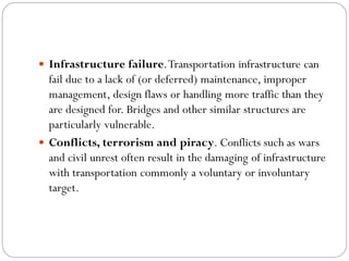  Infrastructure failure.Transportation infrastructure can
fail due to a lack of (or deferred) maintenance, improper
management, design flaws or handling more traffic than they
are designed for. Bridges and other similar structures are
particularly vulnerable.
 Conflicts, terrorism and piracy. Conflicts such as wars
and civil unrest often result in the damaging of infrastructure
with transportation commonly a voluntary or involuntary
target.
 