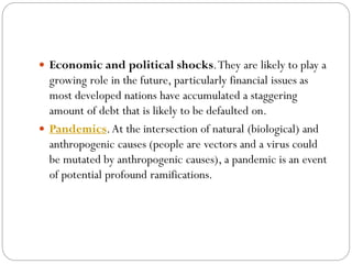  Economic and political shocks.They are likely to play a
growing role in the future, particularly financial issues as
most developed nations have accumulated a staggering
amount of debt that is likely to be defaulted on.
 Pandemics.At the intersection of natural (biological) and
anthropogenic causes (people are vectors and a virus could
be mutated by anthropogenic causes), a pandemic is an event
of potential profound ramifications.
 