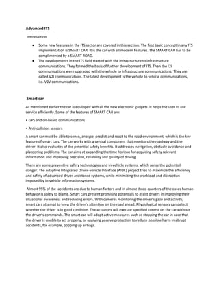 Advanced ITS
Introduction
 Some new features in the ITS sector are covered in this section. The first basic concept in any ITS
implementation is SMART CAR. It is the car with all modern features. The SMART CAR has to be
complimented by a SMART ROAD.
 The developments in the ITS field started with the infrastructure to infrastructure
communications. They formed the basis of further development of ITS. Then the I2I
communications were upgraded with the vehicle to infrastructure communications. They are
called V2I communications. The latest development is the vehicle to vehicle communications,
i.e. V2V communications.
Smart car
As mentioned earlier the car is equipped with all the new electronic gadgets. It helps the user to use
service efficiently. Some of the features of SMART CAR are:
• GPS and on-board communications
• Anti-collision sensors
A smart car must be able to sense, analyze, predict and react to the road environment, which is the key
feature of smart cars. The car works with a central component that monitors the roadway and the
driver. It also evaluates of the potential safety benefits. It addresses navigation, obstacle avoidance and
platooning problems. The car aims at expanding the time horizon for acquiring safety relevant
information and improving precision, reliability and quality of driving.
There are some preventive safety technologies and in-vehicle systems, which sense the potential
danger. The Adaptive Integrated Driver-vehicle Interface (AIDE) project tries to maximize the efficiency
and safety of advanced driver assistance systems, while minimizing the workload and distraction
imposed by in-vehicle information systems.
Almost 95% of the accidents are due to human factors and in almost three-quarters of the cases human
behavior is solely to blame. Smart cars present promising potentials to assist drivers in improving their
situational awareness and reducing errors. With cameras monitoring the driver’s gaze and activity,
smart cars attempt to keep the driver’s attention on the road ahead. Physiological sensors can detect
whether the driver is in good condition. The actuators will execute specified control on the car without
the driver’s commands. The smart car will adopt active measures such as stopping the car in case that
the driver is unable to act properly, or applying passive protection to reduce possible harm in abrupt
accidents, for example, popping up airbags.
 