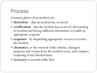 Process
Common phases of an incident are:
 detection - that an incident has occurred
 verification - that the incident has occurred, determining
its location and having sufficient information to enable an
appropriate response
 response - by dispatching appropriate services to resolve
the incident
 clearance, or the removal of the vehicles, damaged
property and victims from the incident scene, and complete
reopening of any blocked lanes
 recovery to normal traffic flow
 