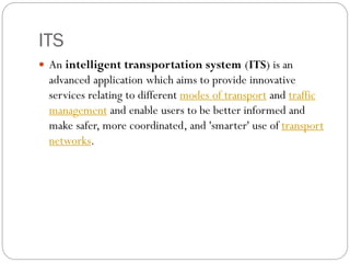 ITS
 An intelligent transportation system (ITS) is an
advanced application which aims to provide innovative
services relating to different modes of transport and traffic
management and enable users to be better informed and
make safer, more coordinated, and 'smarter' use of transport
networks.
 