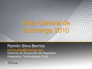 Vista General de
         Exchange 2010

Ramón Silva Berríos
ramon.silva@intechpr.com
Gerente de Desarrollo de Negocios
Integration Technologies Corp.
 