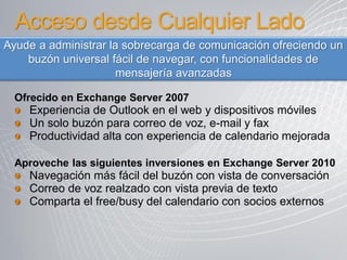 Acceso desde Cualquier Lado
Ayude a administrar la sobrecarga de comunicación ofreciendo un
    buzón universal fácil de navegar, con funcionalidades de
                     mensajería avanzadas

  Ofrecido en Exchange Server 2007
    Experiencia de Outlook en el web y dispositivos móviles
    Un solo buzón para correo de voz, e-mail y fax
    Productividad alta con experiencia de calendario mejorada

  Aproveche las siguientes inversiones en Exchange Server 2010
    Navegación más fácil del buzón con vista de conversación
    Correo de voz realzado con vista previa de texto
    Comparta el free/busy del calendario con socios externos
 
