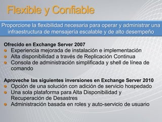 Flexible y Confiable
Proporcione la flexibilidad necesaria para operar y administrar una
  infraestructura de mensajería escalable y de alto desempeño

 Ofrecido en Exchange Server 2007
   Experiencia mejorada de instalación e implementación
   Alta disponibilidad a través de Replicación Continua
   Consola de administración simplificada y shell de línea de
   comando

 Aproveche las siguientes inversiones en Exchange Server 2010
   Opción de una solución con adición de servicio hospedado
   Una sola plataforma para Alta Disponibilidad y
   Recuperación de Desastres
   Administración basada en roles y auto-servicio de usuario
 