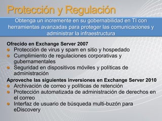Protección y Regulación
  Obtenga un incremente en su gobernabilidad en TI con
herramientas avanzadas para proteger las comunicaciones y
               administrar la infraestructura
Ofrecido en Exchange Server 2007
  Protección de virus y spam en sitio y hospedado
  Cumplimiento de regulaciones corporativas y
  gubernamentales
  Seguridad en dispositivos móviles y políticas de
  administración
Aproveche las siguientes inversiones en Exchange Server 2010
  Archivación de correo y políticas de retención
  Protección automatizada de administración de derechos en
  el correo
  Interfaz de usuario de búsqueda multi-buzón para
  eDiscovery
 